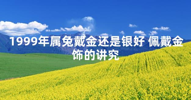 1999年属兔戴金还是银好 佩戴金饰的讲究
